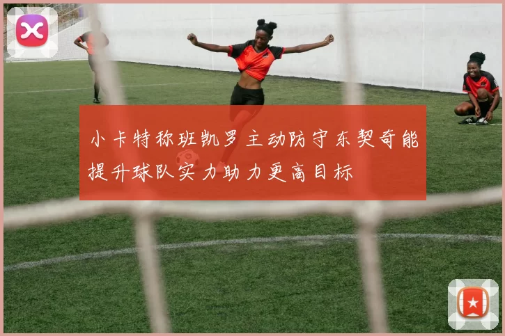 小卡特称班凯罗主动防守东契奇能提升球队实力助力更高目标