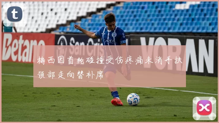 梅西因首轮碰撞受伤疼痛未消手扶颈部走向替补席