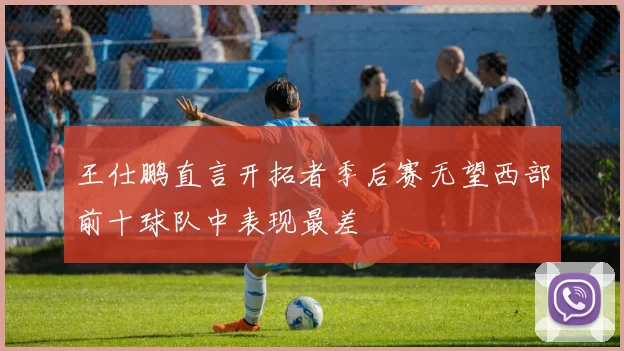 王仕鹏直言开拓者季后赛无望西部前十球队中表现最差