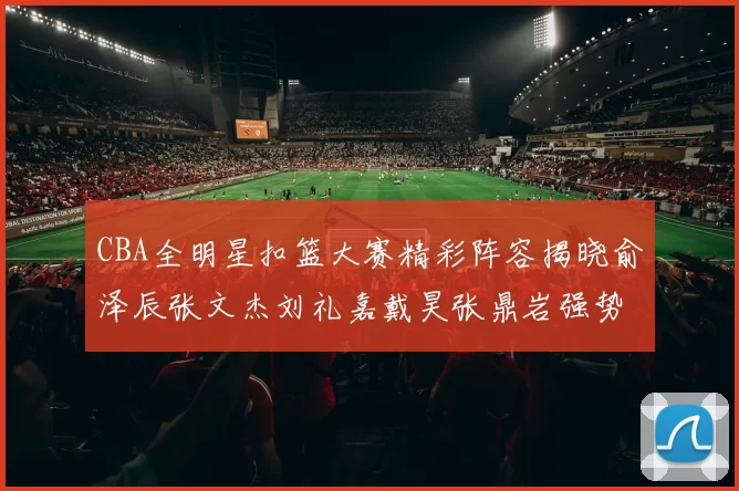 CBA全明星扣篮大赛精彩阵容揭晓俞泽辰张文杰刘礼嘉戴昊张鼎岩强势参赛