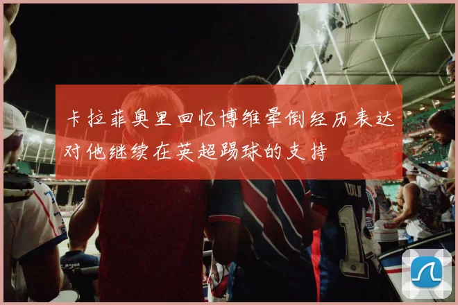 卡拉菲奥里回忆博维晕倒经历表达对他继续在英超踢球的支持