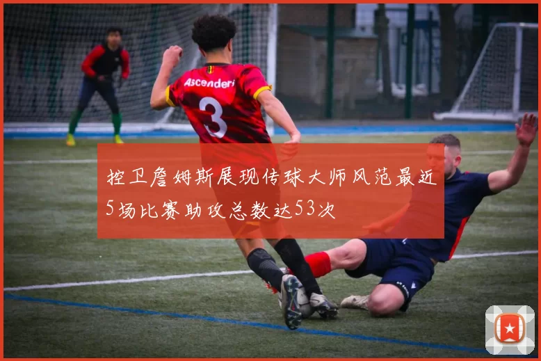 控卫詹姆斯展现传球大师风范最近5场比赛助攻总数达53次