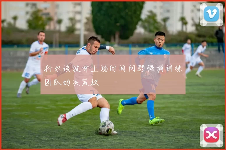 科尔谈波津上场时间问题强调训练团队的决策权