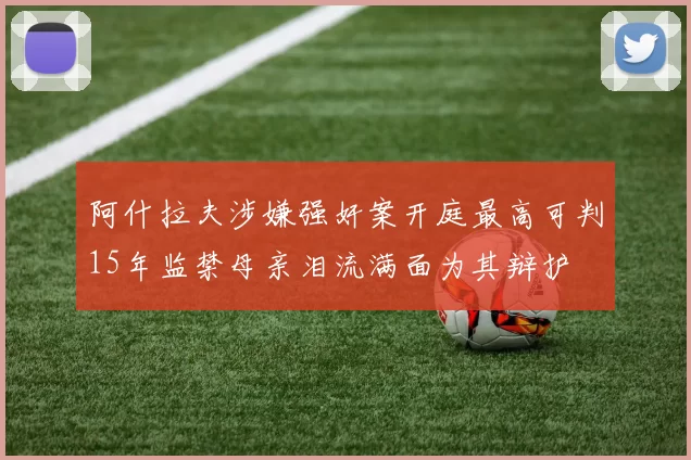 阿什拉夫涉嫌强奸案开庭最高可判15年监禁母亲泪流满面为其辩护