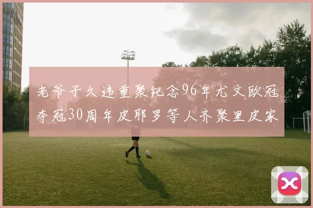 老爷子久违重聚纪念96年尤文欧冠夺冠30周年皮耶罗等人齐聚里皮家