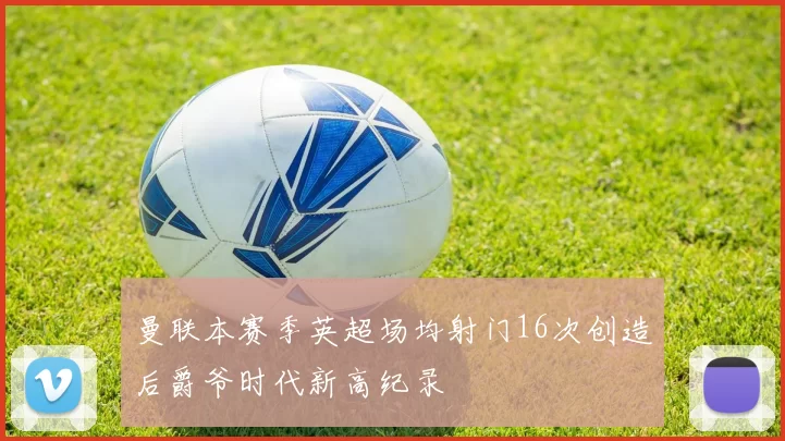 曼联本赛季英超场均射门16次创造后爵爷时代新高纪录