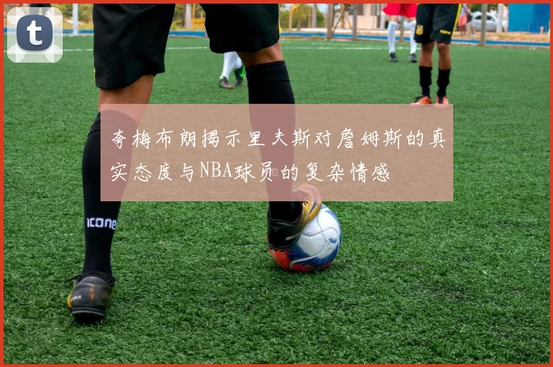 夸梅布朗揭示里夫斯对詹姆斯的真实态度与NBA球员的复杂情感