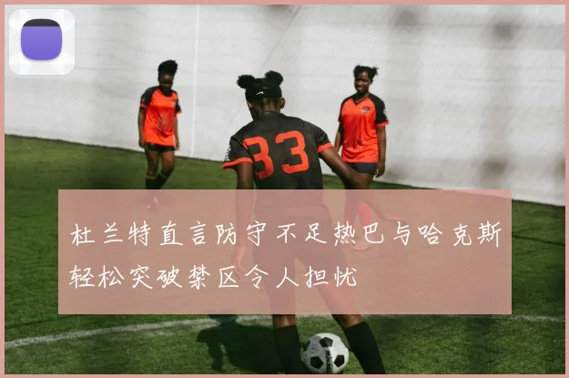 杜兰特直言防守不足热巴与哈克斯轻松突破禁区令人担忧