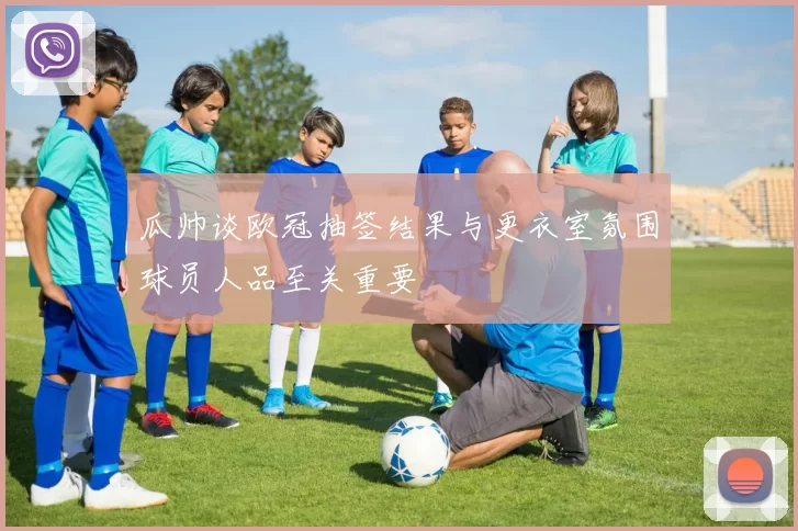 瓜帅谈欧冠抽签结果与更衣室氛围球员人品至关重要