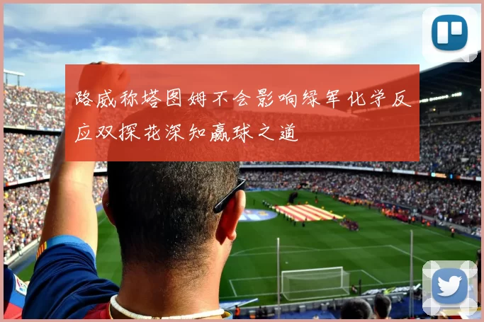 路威称塔图姆不会影响绿军化学反应双探花深知赢球之道