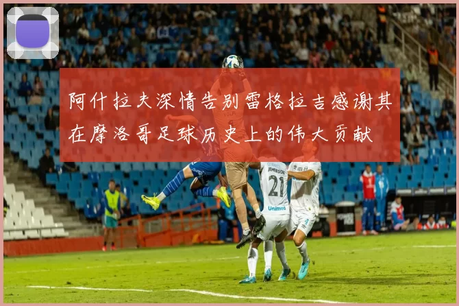 阿什拉夫深情告别雷格拉吉感谢其在摩洛哥足球历史上的伟大贡献