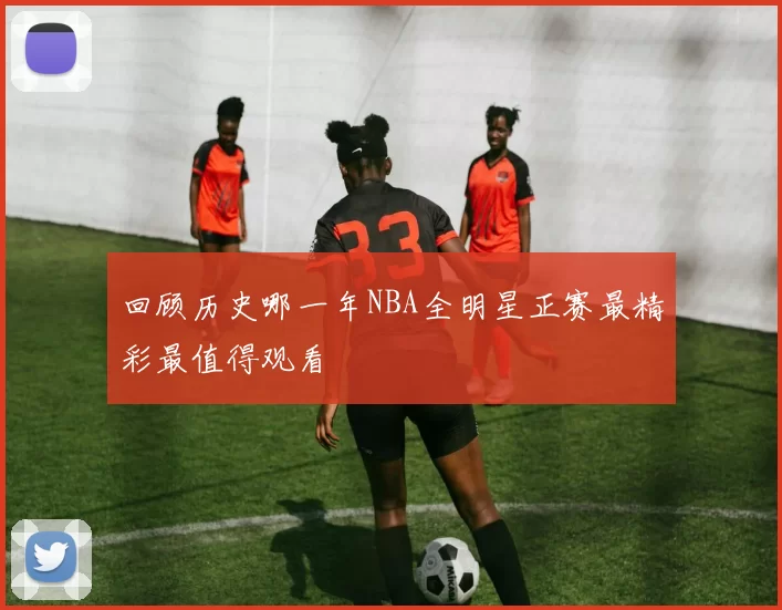 回顾历史哪一年NBA全明星正赛最精彩最值得观看