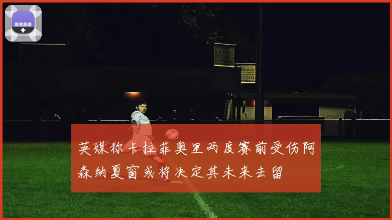 英媒称卡拉菲奥里两度赛前受伤阿森纳夏窗或将决定其未来去留