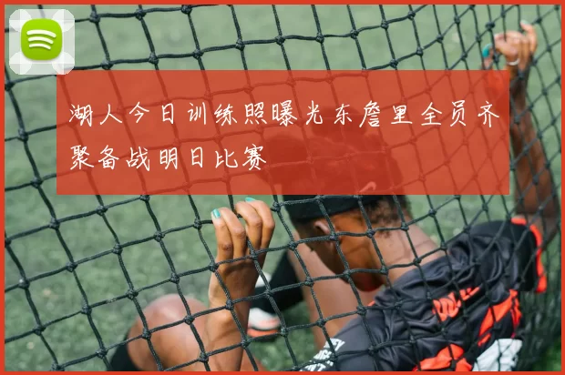 湖人今日训练照曝光东詹里全员齐聚备战明日比赛