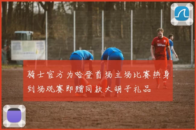 骑士官方为哈登首场主场比赛热身到场观赛即赠同款大胡子礼品