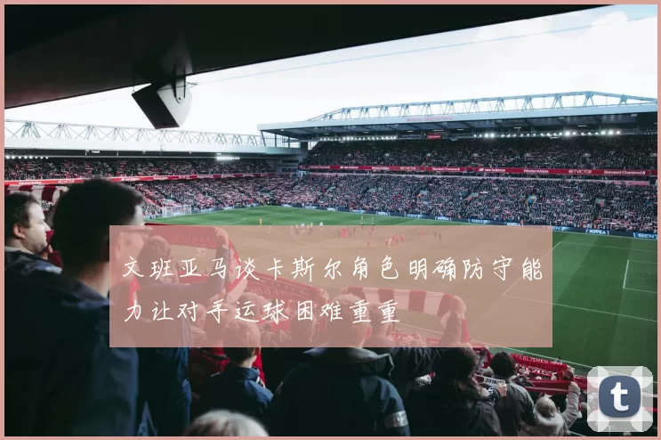 文班亚马谈卡斯尔角色明确防守能力让对手运球困难重重