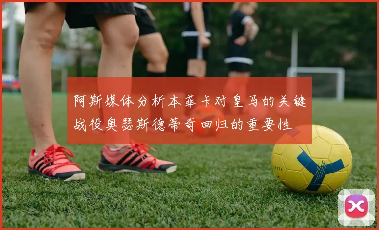 阿斯媒体分析本菲卡对皇马的关键战役奥瑟斯德蒂奇回归的重要性