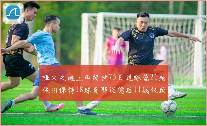 哑火之谜上田绮世75日进球荒21轮依旧保持18球费耶诺德近11战仅获3胜