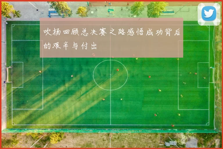 吹杨回顾总决赛之路感悟成功背后的艰辛与付出