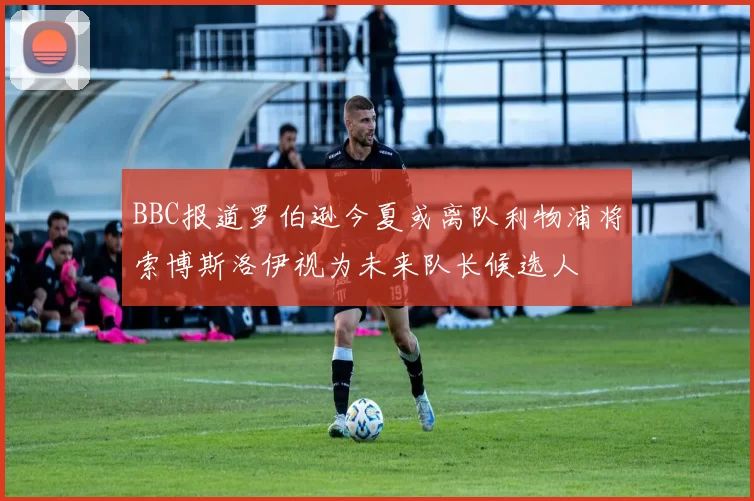 BBC报道罗伯逊今夏或离队利物浦将索博斯洛伊视为未来队长候选人