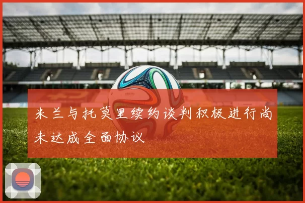 米兰与托莫里续约谈判积极进行尚未达成全面协议