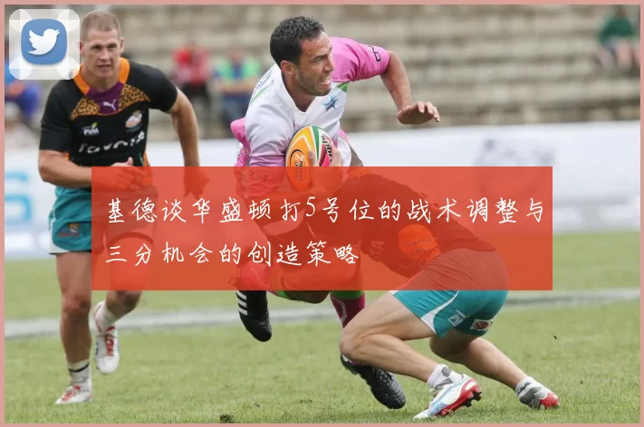 基德谈华盛顿打5号位的战术调整与三分机会的创造策略