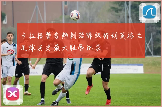 卡拉格警告热刺若降级将创英格兰足球历史最大耻辱纪录