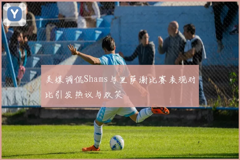美媒调侃Shams与里萨谢比赛表现对比引发热议与欢笑